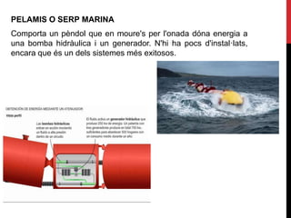 PELAMIS O SERP MARINA
Comporta un pèndol que en moure's per l'onada dóna energia a
una bomba hidràulica i un generador. N'hi ha pocs d'instal·lats,
encara que és un dels sistemes més exitosos.
 