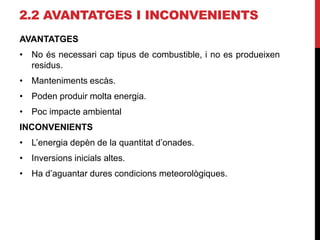 2.2 AVANTATGES I INCONVENIENTS
AVANTATGES
• No és necessari cap tipus de combustible, i no es produeixen
residus.
• Manteniments escàs.
• Poden produir molta energia.
• Poc impacte ambiental
INCONVENIENTS
• L’energia depèn de la quantitat d’onades.
• Inversions inicials altes.
• Ha d’aguantar dures condicions meteorològiques.
 