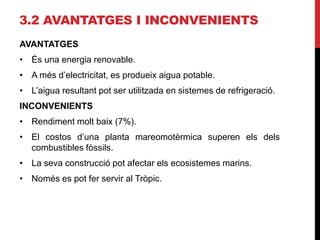 3.2 AVANTATGES I INCONVENIENTS
AVANTATGES
• És una energia renovable.
• A més d’electricitat, es produeix aigua potable.
• L’aigua resultant pot ser utilitzada en sistemes de refrigeració.
INCONVENIENTS
• Rendiment molt baix (7%).
• El costos d’una planta mareomotèrmica superen els dels
combustibles fòssils.
• La seva construcció pot afectar els ecosistemes marins.
• Només es pot fer servir al Tròpic.
 
