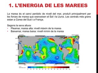 1. L’ENERGIA DE LES MAREES
La marea és el canvi periòdic de nivell del mar, produït principalment per
les forces de marea que exerceixen el Sol i la Lluna. Les centrals més grans
estan a Corea del Sud i a França.
Segons la seva altura:
• Pleamar, marea alta: nivell màxim de la marea
• Baixamar, marea baixa: nivell mínim de la marea
 