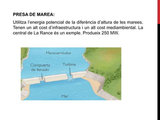 PRESA DE MAREA:
Utilitza l’energia potencial de la diferència d’altura de les marees.
Tenen un alt cost d’infraestructura i un alt cost mediambiental. La
central de La Rance és un exmple. Produeix 250 MW.
 