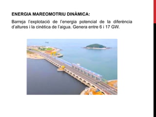 ENERGIA MAREOMOTRIU DINÀMICA:
Barreja l’explotació de l’energia potencial de la diferència
d’altures i la cinètica de l’aigua. Genera entre 6 i 17 GW.
 