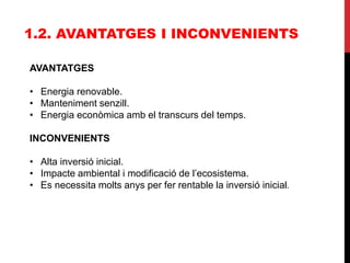 1.2. AVANTATGES I INCONVENIENTS
AVANTATGES
• Energia renovable.
• Manteniment senzill.
• Energia econòmica amb el transcurs del temps.
INCONVENIENTS
• Alta inversió inicial.
• Impacte ambiental i modificació de l’ecosistema.
• Es necessita molts anys per fer rentable la inversió inicial.
 