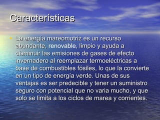 Características

• La energía mareomotriz es un recurso
  abundante, renovable, limpio y ayuda a
  abundante,
  disminuir las emisiones de gases de efecto
  invernadero al reemplazar termoeléctricas a
  base de combustibles fósiles, lo que la convierte
  en un tipo de energía verde. Unas de sus
  ventajas es ser predecible y tener un suministro
  seguro con potencial que no varia mucho, y que
  solo se limita a los ciclos de marea y corrientes.
 