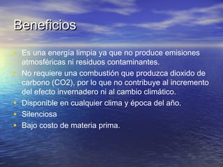 Beneficios
• Es una energía limpia ya que no produce emisiones
    atmosféricas ni residuos contaminantes.
•   No requiere una combustión que produzca dioxido de
    carbono (CO2), por lo que no contribuye al incremento
    del efecto invernadero ni al cambio climático.
•   Disponible en cualquier clima y época del año.
•   Silenciosa
•   Bajo costo de materia prima.
 