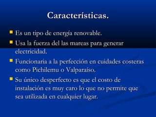 Características.
   Es un tipo de energía renovable.
   Usa la fuerza del las mareas para generar
    electricidad.
   Funcionaria a la perfección en cuidades costeras
    como Pichilemu o Valparaíso.
   Su único desperfecto es que el costo de
    instalación es muy caro lo que no permite que
    sea utilizada en cualquier lugar.
 