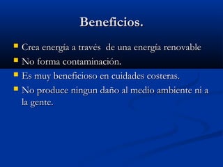 Beneficios.
   Crea energía a través de una energía renovable
   No forma contaminación.
   Es muy beneficioso en cuidades costeras.
   No produce ningun daño al medio ambiente ni a
    la gente.
 