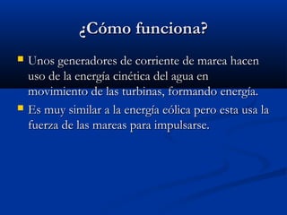 ¿Cómo funciona?
   Unos generadores de corriente de marea hacen
    uso de la energía cinética del agua en
    movimiento de las turbinas, formando energía.
   Es muy similar a la energía eólica pero esta usa la
    fuerza de las mareas para impulsarse.
 