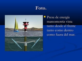 Foto.
       Presa de energía
        mareomotriz vista
        tanto desde el frente
        tanto como dentro
        como fuera del mar.
 