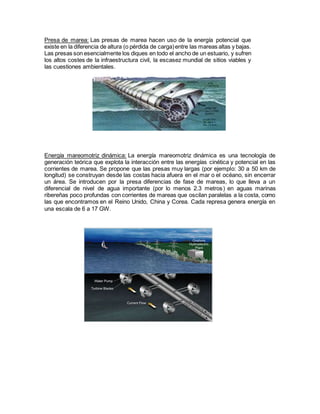 Presa de marea: Las presas de marea hacen uso de la energía potencial que
existe en la diferencia de altura (o pérdida de carga)entre las mareas altas y bajas.
Las presas son esencialmente los diques en todo el ancho de un estuario, y sufren
los altos costes de la infraestructura civil, la escasez mundial de sitios viables y
las cuestiones ambientales.
Energía mareomotriz dinámica: La energía mareomotriz dinámica es una tecnología de
generación teórica que explota la interacción entre las energías cinética y potencial en las
corrientes de marea. Se propone que las presas muy largas (por ejemplo: 30 a 50 km de
longitud) se construyan desde las costas hacia afuera en el mar o el océano, sin encerrar
un área. Se introducen por la presa diferencias de fase de mareas, lo que lleva a un
diferencial de nivel de agua importante (por lo menos 2.3 metros) en aguas marinas
ribereñas poco profundas con corrientes de mareas que oscilan paralelas a la costa, como
las que encontramos en el Reino Unido, China y Corea. Cada represa genera energía en
una escala de 6 a 17 GW.
 