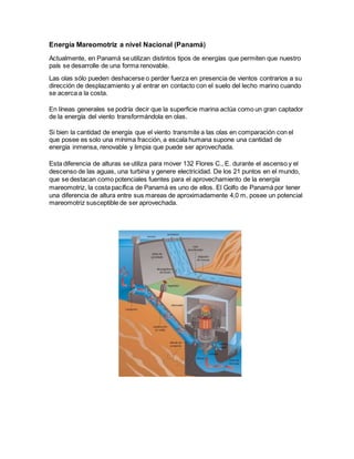 Energía Mareomotriz a nivel Nacional (Panamá)
Actualmente, en Panamá se utilizan distintos tipos de energías que permiten que nuestro
país se desarrolle de una forma renovable.
Las olas sólo pueden deshacerse o perder fuerza en presencia de vientos contrarios a su
dirección de desplazamiento y al entrar en contacto con el suelo del lecho marino cuando
se acerca a la costa.
En líneas generales se podría decir que la superficie marina actúa como un gran captador
de la energía del viento transformándola en olas.
Si bien la cantidad de energía que el viento transmite a las olas en comparación con el
que posee es solo una mínima fracción, a escala humana supone una cantidad de
energía inmensa, renovable y limpia que puede ser aprovechada.
Esta diferencia de alturas se utiliza para mover 132 Flores C., E. durante el ascenso y el
descenso de las aguas, una turbina y genere electricidad. De los 21 puntos en el mundo,
que se destacan como potenciales fuentes para el aprovechamiento de la energía
mareomotriz, la costa pacífica de Panamá es uno de ellos. El Golfo de Panamá por tener
una diferencia de altura entre sus mareas de aproximadamente 4,0 m, posee un potencial
mareomotriz susceptible de ser aprovechada.
 