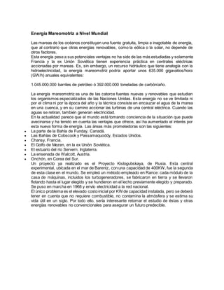 Energía Mareomotriz a Nivel Mundial
Las mareas de los océanos constituyen una fuente gratuita, limpia e inagotable de energía,
que al contrario que otras energías renovables, como la eólica o la solar, no depende de
otros factores.
Esta energía pese a sus potenciales ventajas no ha sido de las más estudiadas y solamente
Francia y la ex Unión Soviética tienen experiencia práctica en centrales eléctricas
accionadas por mareas. Es, sin embargo, un recurso hidráulico que tiene analogía con la
hidroelectricidad, la energía mareomotriz podría aportar unos 635.000 gigavatios/hora
(GW/h) anuales equivalentes:
1.045.000.000 barriles de petróleo ó 392.000.000 toneladas de carbón/año.
La energía mareomotriz es una de las catorce fuentes nuevas y renovables que estudian
los organismos especializados de las Naciones Unidas. Esta energía no se ve limitada ni
por el clima ni por la época del año y la técnica consiste en encauzar el agua de la marea
en una cuenca, y en su camino accionar las turbinas de una central eléctrica. Cuando las
aguas se retiran, también generan electricidad.
En la actualidad parece que el mundo está tomando conciencia de la situación que puede
avecinarse y ha tenido en cuenta las ventajas que ofrece, así ha aumentado el interés por
esta nueva forma de energía. Las áreas más prometedoras son las siguientes:
 La parte de la Bahía de Funday, Canadá.
 Las Bahías de Cobscook y Passamaquoddy, Estados Unidos.
 Chansy, Francia.
 El Golfo de Mezen, en la ex Unión Soviética.
 El estuario del río Servern, Inglaterra.
 La ensenada de Walcott, Austria.
 Onchón, en Corea del Sur.
Un proyecto ya realizado es el Proyecto Kislogubskaya, de Rusia. Esta central
experimental, ubicada en el mar de Barentz, con una capacidad de 400KW, fue la segunda
de esta clase en el mundo. Se empleó un método empleado en Rance: cada módulo de la
casa de máquinas, incluidos los turbogeneradores, se fabricaron en tierra y se llevaron
flotando hasta el lugar elegido y se hundieron en el lecho previamente elegido y preparado.
Se puso en marcha en 1968 y envío electricidad a la red nacional.
El único problema es el elevado costoinicial por KW de capacidad instalada, pero se deberá
tener en cuenta que no requiere combustible, no contamina la atmósfera y se estima su
vida útil en un siglo. Por todo ello, sería interesante retomar el estudio de éstas y otras
energías renovables no convencionales para asegurar un futuro predecible.
 