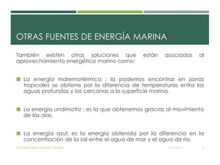 OTRAS FUENTES DE ENERGÍA MARINA 
También existen otras soluciones que están asociadas al 
aprovechamiento energético marino como: 
 La energía maremotérmica : la podemos encontrar en zonas 
tropicales se obtiene por la diferencia de temperaturas entra las 
aguas profundas y las cercanas a la superficie marina. 
 La energía undimotriz : es la que obtenemos gracias al movimiento 
de las olas. 
 La energía azul: es la energía obtenida por la diferencia en la 
concentración de la sal entre el agua de mar y el agua de río. 
GIOVANNI ISRAEL ALVAREZ OSORIO 19/11/2014 3 
 