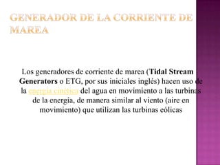 Los generadores de corriente de marea (Tidal Stream
Generators o ETG, por sus iniciales inglés) hacen uso de
la energía cinética del agua en movimiento a las turbinas
    de la energía, de manera similar al viento (aire en
      movimiento) que utilizan las turbinas eólicas
 