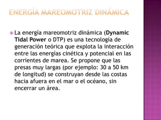  Laenergía mareomotriz dinámica (Dynamic
 Tidal Power o DTP) es una tecnología de
 generación teórica que explota la interacción
 entre las energías cinética y potencial en las
 corrientes de marea. Se propone que las
 presas muy largas (por ejemplo: 30 a 50 km
 de longitud) se construyan desde las costas
 hacia afuera en el mar o el océano, sin
 encerrar un área.
 