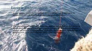 Energia Mareotermica
• es una energía basada en el gradiente térmico oceánico es la diferencia de
temperatura entre la superficie del mar y las aguas profundas.
• Una central mareo térmica es un sistema capaz de aprovechar las diferencias de
temperatura del mar para producir energía eléctrica. Se trata de una máquina
térmica en la que el agua superficial actúa como fuente de calor, mientras que el
agua extraída de las profundidades actúa como refrigerante.
 