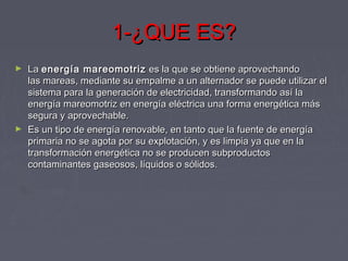 1-¿QUE ES?1-¿QUE ES?
► La La energía mareomotrizenergía mareomotriz  es la que se obtiene aprovechando es la que se obtiene aprovechando
las mareas, mediante su empalme a un alternador se puede utilizar ellas mareas, mediante su empalme a un alternador se puede utilizar el
sistema para la generación de electricidad, transformando así lasistema para la generación de electricidad, transformando así la
energía mareomotriz en energía eléctrica una forma energética másenergía mareomotriz en energía eléctrica una forma energética más
segura y aprovechable.segura y aprovechable.
► Es un tipo de energía renovable, en tanto que la fuente de energíaEs un tipo de energía renovable, en tanto que la fuente de energía
primaria no se agota por su explotación, y es limpia ya que en laprimaria no se agota por su explotación, y es limpia ya que en la
transformación energética no se producen subproductostransformación energética no se producen subproductos
contaminantes gaseosos, líquidos o sólidos.contaminantes gaseosos, líquidos o sólidos.
 