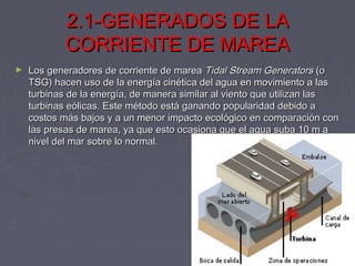 2.1-GENERADOS DE LA2.1-GENERADOS DE LA
CORRIENTE DE MAREACORRIENTE DE MAREA
► Los generadores de corriente de marea Los generadores de corriente de marea Tidal Stream GeneratorsTidal Stream Generators (o (o
TSG) hacen uso de la energía cinética del agua en movimiento a lasTSG) hacen uso de la energía cinética del agua en movimiento a las
turbinas de la energía, de manera similar al viento que utilizan lasturbinas de la energía, de manera similar al viento que utilizan las
turbinas eólicas. Este método está ganando popularidad debido aturbinas eólicas. Este método está ganando popularidad debido a
costos más bajos y a un menor impacto ecológico en comparación concostos más bajos y a un menor impacto ecológico en comparación con
las presas de marea, ya que esto ocasiona que el agua suba 10 m alas presas de marea, ya que esto ocasiona que el agua suba 10 m a
nivel del mar sobre lo normal.nivel del mar sobre lo normal.
 
