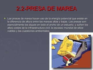 2.2-PRESA DE MAREA2.2-PRESA DE MAREA
► Las presas de marea hacen uso de la energía potencial que existe enLas presas de marea hacen uso de la energía potencial que existe en
la diferencia de altura entre las mareas altas y bajas. Las presas sonla diferencia de altura entre las mareas altas y bajas. Las presas son
esencialmente los diques en todo el ancho de un estuario, y sufren losesencialmente los diques en todo el ancho de un estuario, y sufren los
altos costes de la infraestructura civil, la escasez mundial de sitiosaltos costes de la infraestructura civil, la escasez mundial de sitios
viables y las cuestiones ambientales.viables y las cuestiones ambientales.
 