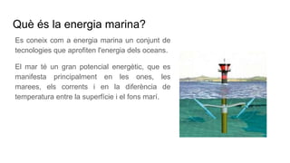 Què és la energia marina?
Es coneix com a energia marina un conjunt de
tecnologies que aprofiten l'energia dels oceans.
El mar té un gran potencial energètic, que es
manifesta principalment en les ones, les
marees, els corrents i en la diferència de
temperatura entre la superfície i el fons marí.
 