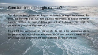Com funciona l’energia marina?
Tot el moviment generat en l'aigua representa energia les marees, les
ones, els corrents dels rius, tots aquests moviments de l'aigua contenen
energia cinètica, la qual s'utilitza per activar turbines i per mitjà de
generadors produir energia elèctrica.
Fins i tot les variacions en els nivells de sal, i les variacions de la
temperatura que normalment existeixen en el mar, ajuden a crear forces
dinàmiques que posteriorment són utilitzades per crear energia.
 