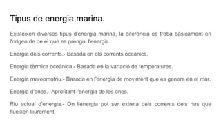 Tipus de energia marina.
Existeixen diversos tipus d'energia marina, la diferència es troba bàsicament en
l'origen de de el que es prengui l'energia.
Energia dels corrents.- Basada en els corrents oceànics.
Energia tèrmica oceànica.- Basada en la variació de temperatures.
Energia mareomotriu.- Basada en l'energia de moviment que es genera en el mar.
Energia d'ones.- Aprofitant l'energia de les ones.
Riu actual d'energia.- On l'energia pot ser extreta dels corrents dels rius que
flueixen lliurement.
 