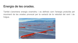 Energia de les onades.
També s’anomena energia onamotriu i es defineix com l’energia produïda pel
moviment de les onades provocat per la variació de la velocitat del vent i de
l’aigua.
 