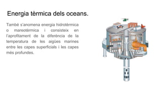 Energia tèrmica dels oceans.
També s’anomena energia hidrotèrmica
o mareotèrmica i consisteix en
l’aprofitament de la diferència de la
temperatura de les aigües marines
entre les capes superficials i les capes
més profundes.
 