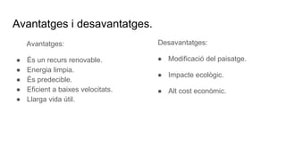 Avantatges i desavantatges.
Avantatges:
● És un recurs renovable.
● Energia limpia.
● És predecible.
● Eficient a baixes velocitats.
● Llarga vida útil.
Desavantatges:
● Modificació del paisatge.
● Impacte ecològic.
● Alt cost econòmic.
 