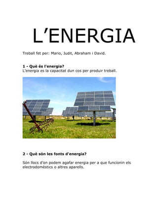 L’ENERGIA
Treball fet per: Mario, Judit, Abraham i David.


1 - Què és l'energia?
L’energia es la capacitat dun cos per produir treball.




2 - Què són les fonts d'energia?

Són llocs d’on podem agafar energia per a que funcionin els
electrodomèstics o altres aparells.
 