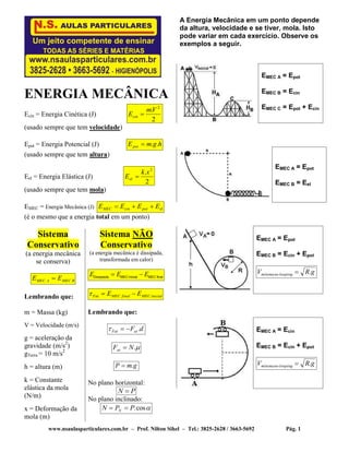 www.nsaulasparticulares.com.br – Prof. Nilton Sihel – Tel.: 3825-2628 / 3663-5692 Pág. 1
ENERGIA MECÂNICA
Ecin = Energia Cinética (J)
2
. 2
Vm
Ecin 
(usado sempre que tem velocidade)
Epot = Energia Potencial (J) hgmEpot ..
(usado sempre que tem altura)
Eel = Energia Elástica (J)
2
. 2
xk
Eel 
(usado sempre que tem mola)
EMEC = Energia Mecânica (J) elpotcinMEC EEEE 
(é o mesmo que a energia total em um ponto)
Sistema
Conservativo
(a energia mecânica
se conserva)
BMECAMEC EE 
Lembrando que:
m = Massa (kg)
V = Velocidade (m/s)
g = aceleração da
gravidade (m/s2
)
gTerra = 10 m/s2
h = altura (m)
k = Constante
elástica da mola
(N/m)
x = Deformação da
mola (m)
Sistema NÃO
Conservativo
(a energia mecânica é dissipada,
transformada em calor)
Dissipada MEC inicial MEC final
E E E 
inicialMECfinalMECFat EE 
Lembrando que:
dFatFat .
.NFat 
gmP .
No plano horizontal:
PN 
No plano inclinado:
cos.PPN N 
A Energia Mecânica em um ponto depende
da altura, velocidade e se tiver, mola. Isto
pode variar em cada exercício. Observe os
exemplos a seguir.
EMEC A = Epot
EMEC B = Ecin
EMEC C = Epot + Ecin
EMEC A = Epot
EMEC B = Eel
EMEC A = Epot
EMEC B = Ecin + Epot
gRV loopingnomínima .
EMEC A = Ecin
EMEC B = Ecin + Epot
gRV loopingnomínima .
 