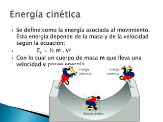 Se define como la energía asociada al movimiento. Ésta energía depende de la masa y de la velocidad según la ecuación:             Ec = ½ m . v2 Con lo cual un cuerpo de masa m que lleva una velocidad v posee energía.Energía cinética