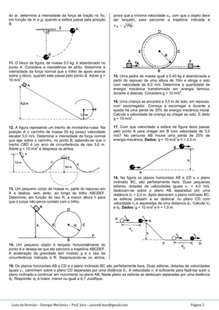 Lista de Revisão – Energia Mecânica – Prof. Jura – jurandi.leao@gmail.com Página 2
do ar, determine a intensidade da força de tração no fio,
em função de m e g, quando a esfera passa pela posição
B.
11. O bloco da figura, de massa 5,0 kg, é abandonado no
ponto A. Considere a inexistência de atrito. Determine a
intensidade da força normal que o trilho de apoio exerce
sobre o bloco, quando este passa pelo ponto B. Adote g =
10 m/s
2
.
12. A figura representa um trecho de montanha-russa. Na
posição A o carrinho de massa 50 kg possui velocidade
escalar 3,0 m/s. Determine a intensidade da força normal
que age sobre o carrinho, no ponto B, sabendo-se que o
trecho CBD é um arco de circunferência de raio 5,0 m.
Adote g = 10 m/s
2
e despreze os atritos.
13. Um pequeno corpo de massa m, parte do repouso em
A e desliza, sem atrito, ao longo do trilho ABCDEF.
Determine, em função do raio R, a menor altura h para
que o corpo não perca contato com o trilho.
14. Um pequeno objeto é lançado horizontalmente do
ponto A e deseja-se que ele percorra a trajetória ABCDEF.
A aceleração da gravidade tem módulo g e o raio da
circunferência indicada é R. Desprezando-se os atritos,
prove que a mínima velocidade vA, com que o objeto deve
ser lançado, para percorrer a trajetória indicada é
RgvA 5 .
15. Uma pedra de massa igual a 0.40 kg é abandonada a
partir do repouso de uma altura de 10m e atinge o solo
com velocidade de 8,0 m/s. Determine a quantidade de
energia mecânica transformada em energia térmica,
durante a descida. Considere g = 10 m/s2
.
16. Uma criança se encontra a 3,5 m do solo, em repouso,
num escorregador. Começa a escorregar e durante a
queda há uma perda de 30% da energia mecânica inicial.
Calcule a velocidade da criança ao chegar ao solo. E dado
g = 10 m/s
2
.
17. Com que velocidade a esfera da figura deve passar
pelo ponto A para chegar em B com velocidade de 5,0
m/s? No percurso AB houve uma perda de 25% de
energia mecânica. Dados: g = 10 m/s
2
e h = 2,5 m.
18. Na figura os planos horizontais AB e CD e o plano
inclinado BC, são perfeitamente lisos. Duas pequenas
esferas, dotadas de velocidades iguais v1 = 4,0 m/s,
deslocam-se sobre o plano AB separadas por uma
distância d1 = 2,0 m. Após descerem o plano inclinado BC,
as esferas passam a se deslocar no plano CD com
velocidade v2 e separadas de uma distancia d2. Calcule V2
e d2. Dados: g = 10 m/s2
e h = 1,0 m.
19. Os planos horizontais AB e CD e o plano inclinado BC são perfeitamente lisos. Duas esferas, dotadas de velocidades
iguais v1, caminham sobre o plano CD separadas por uma distância d1. A velocidade v1 é suficiente para fazê-Ias subir o
plano inclinado e continuar em movimento no plano AB. Neste plano as esferas se deslocam separadas por uma distância
d2. Responda: d2 é maior, menor ou igual a d1? Justifique.
 