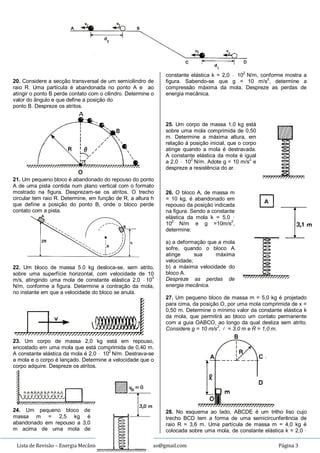 Lista de Revisão – Energia Mecânica – Prof. Jura – jurandi.leao@gmail.com Página 3
20. Considere a secção transversal de um semicilindro de
raio R. Uma partícula é abandonada no ponto A e ao
atingir o ponto B perde contato com o cilindro. Determine o
valor do ângulo e que define a posição do
ponto B. Despreze os atritos.
21. Um pequeno bloco é abandonado do repouso do ponto
A de uma pista contida num plano vertical com o formato
mostrado na figura. Desprezam-se os atritos. O trecho
circular tem raio R. Determine, em função de R, a altura h
que define a posição do ponto B, onde o bloco perde
contato com a pista.
22. Um bloco de massa 5.0 kg desloca-se, sem atrito,
sobre uma superfície horizontal, com velocidade de 10
m/s, atingindo uma mola de constante elástica 2,0  103
N/m, conforme a figura. Determine a contração da mola,
no instante em que a velocidade do bloco se anula.
23. Um corpo de massa 2,0 kg está em repouso,
encostado em uma mola que está comprimida de 0,40 m.
A constante elástica da mola é 2,0  102
N/m. Destrava-se
a mola e o corpo é lançado. Determine a velocidade que o
corpo adquire. Despreze os atritos.
24. Um pequeno bloco de
massa m = 2,5 kg é
abandonado em repouso a 3,0
m acima de uma mola de
constante elástica k = 2,0  102
N/m, conforme mostra a
figura. Sabendo-se que g = 10 m/s2
, determine a
compressão máxima da mola. Despreze as perdas de
energia mecânica.
25. Um corpo de massa 1,0 kg está
sobre uma mola comprimida de 0,50
m. Determine a máxima altura, em
relação à posição inicial, que o corpo
atinge quando a mola é destravada.
A constante elástica da mola é igual
a 2,0  102
N/m. Adote g = 10 m/s2
e
despreze a resistência do ar.
26. O bloco A, de massa m
= 10 kg, é abandonado em
repouso da posição indicada
na figura. Sendo a constante
elástica da mola k = 5,0 ·
102
N/m e g =10m/s2
,
determine:
a) a deformação que a mola
sofre, quando o bloco A
atinge sua máxima
velocidade;
b) a máxima velocidade do
bloco A.
Despreze as perdas de
energia mecânica.
27. Um pequeno bloco de massa m = 5,0 kg é projetado
para cima, da posição O, por uma mola comprimida de x =
0,50 m. Determine o mínimo valor da constante elástica k
da mola, que permitirá ao bloco um contato permanente
com a guia OABCO, ao longo da qual desliza sem atrito.
Considere g = 10 m/s2
,  = 3,0 m e R = 1,0 m.
28. No esquema ao lado, ABCDE é um trilho liso cujo
trecho BCD tem a forma de uma semicircunferência de
raio R = 3,6 m. Uma partícula de massa m = 4,0 kg é
colocada sobre uma mola, de constante elástica k = 2,0 ·
 