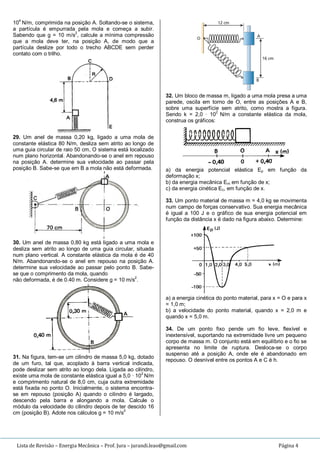 Lista de Revisão – Energia Mecânica – Prof. Jura – jurandi.leao@gmail.com Página 4
10
4
N/m, comprimida na posição A. Soltando-se o sistema,
a partícula é empurrada pela mola e começa a subir.
Sabendo que g = 10 m/s
2
, calcule a mínima compressão
que a mola deve ter, na posição A, de modo que a
partícula deslize por todo o trecho ABCDE sem perder
contato com o trilho.
29. Um anel de massa 0,20 kg, ligado a uma mola de
constante elástica 80 N/m, desliza sem atrito ao longo de
uma guia circular de raio 50 cm, O sistema está localizado
num plano horizontal. Abandonando-se o anel em repouso
na posição A. determine sua velocidade ao passar pela
posição B. Sabe-se que em B a mola não está deformada.
30. Um anel de massa 0,80 kg está ligado a uma mola e
desliza sem atrito ao longo de uma guia circular, situada
num plano vertical. A constante elástica da mola é de 40
N/m. Abandonando-se o anel em repouso na posição A.
determine sua velocidade ao passar pelo ponto B. Sabe-
se que o comprimento da mola, quando
não deformada, é de 0.40 m. Considere g = 10 m/s2
.
31. Na figura, tem-se um cilindro de massa 5,0 kg, dotado
de um furo, tal que, acoplado à barra vertical indicada,
pode deslizar sem atrito ao longo dela. Ligada ao cilindro,
existe uma mola de constante elástica igual a 5,0 · 10
2
N/m
e comprimento natural de 8,0 cm, cuja outra extremidade
está fixada no ponto O. Inicialmente, o sistema encontra-
se em repouso (posição A) quando o cilindro é largado,
descendo pela barra e alongando a mola. Calcule o
módulo da velocidade do cilindro depois de ter descido 16
cm (posição B). Adote nos cálculos g = 10 m/s
2
32. Um bloco de massa m, ligado a uma mola presa a uma
parede, oscila em torno de O, entre as posições A e B,
sobre uma superfície sem atrito, como mostra a figura.
Sendo k = 2,0 · 10
2
N/m a constante elástica da mola,
construa os gráficos:
a) da energia potencial elástica Ep em função da
deformação x;
b) da energia mecânica Em em função de x;
c) da energia cinética Ec, em função de x.
33. Um ponto material de massa m = 4,0 kg se movimenta
num campo de forças conservativo. Sua energia mecânica
é igual a 100 J e o gráfico de sua energia potencial em
função da distância x é dado na figura abaixo. Determine:
a) a energia cinética do ponto material, para x = O e para x
= 1,0 m;
b) a velocidade do ponto material, quando x = 2,0 m e
quando x = 5,0 m.
34. De um ponto fixo pende um fio leve, flexível e
inextensível, suportando na extremidade livre um pequeno
corpo de massa m. O conjunto está em equilíbrio e o fio se
apresenta no limite de ruptura. Desloca-se o corpo
suspenso até a posição A, onde ele é abandonado em
repouso. O desnível entre os pontos A e C é h.
 
