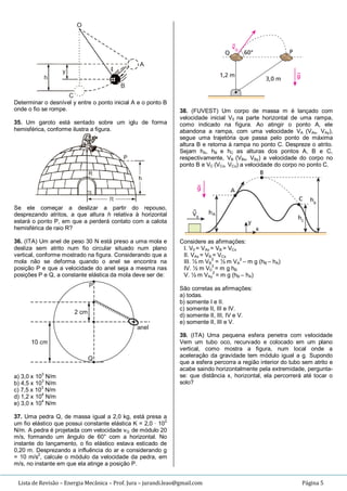 Lista de Revisão – Energia Mecânica – Prof. Jura – jurandi.leao@gmail.com Página 5
Determinar o desnível y entre o ponto inicial A e o ponto B
onde o fio se rompe.
35. Um garoto está sentado sobre um iglu de forma
hemisférica, conforme ilustra a figura.
Se ele começar a deslizar a partir do repouso,
desprezando atritos, a que altura h relativa à horizontal
estará o ponto P, em que a perderá contato com a calota
hemisférica de raio R?
36. (ITA) Um anel de peso 30 N está preso a uma mola e
desliza sem atrito num fio circular situado num plano
vertical, conforme mostrado na figura. Considerando que a
mola não se deforma quando o anel se encontra na
posição P e que a velocidade do anel seja a mesma nas
posições P e Q, a constante elástica da mola deve ser de:
a) 3,0 x 10
3
N/m
b) 4,5 x 103
N/m
c) 7,5 x 103
N/m
d) 1,2 x 104
N/m
e) 3,0 x 10
4
N/m
37. Uma pedra Q, de massa igual a 2,0 kg, está presa a
um fio elástico que possui constante elástica K = 2,0 · 102
N/m. A pedra é projetada com velocidade vQ de módulo 20
m/s, formando um ângulo de 60° com a horizontal. No
instante do lançamento, o fio elástico estava esticado de
0,20 m. Desprezando a influência do ar e considerando g
= 10 m/s2
, calcule o módulo da velocidade da pedra, em
m/s, no instante em que ela atinge a posição P.
38. (FUVEST) Um corpo de massa m é lançado com
velocidade inicial V0 na parte horizontal de uma rampa,
como indicado na figura. Ao atingir o ponto A, ele
abandona a rampa, com uma velocidade VA (VAx, VAy),
segue uma trajetória que passa pelo ponto de máxima
altura B e retorna à rampa no ponto C. Despreze o atrito.
Sejam hA, hB e hC as alturas dos pontos A, B e C,
respectivamente, VB (VBx, VBy) a velocidade do corpo no
ponto B e VC (VCx, VCy) a velocidade do corpo no ponto C.
Considere as afirmações:
I. V0 = VAx = VB = VCx
II. VAx = VB = VCx
III. ½ m VB
2
= ½ m VA
2
– m g (hB – hA)
IV. ½ m V0
2
= m g hB
V. ½ m VAy
2
= m g (hB – hA)
São corretas as afirmações:
a) todas.
b) somente I e II.
c) somente II, III e IV.
d) somente II, III, IV e V.
e) somente II, III e V.
39. (ITA) Uma pequena esfera penetra com velocidade
Vem um tubo oco, recurvado e colocado em um plano
vertical, como mostra a figura, num local onde a
aceleração da gravidade tem módulo igual a g. Supondo
que a esfera percorra a região interior do tubo sem atrito e
acabe saindo horizontalmente pela extremidade, pergunta-
se: que distância x, horizontal, ela percorrerá até tocar o
solo?
 