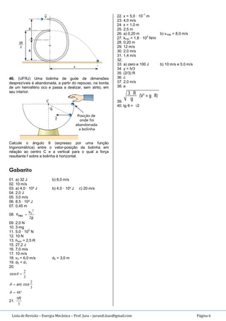 Lista de Revisão – Energia Mecânica – Prof. Jura – jurandi.leao@gmail.com Página 6
40. (UFRJ) Uma bolinha de gude de dimensões
desprezíveis é abandonada, a partir do repouso, na borda
de um hemisfério oco e passa a deslizar, sem atrito, em
seu interior.
Calcule o ângulo θ (expresso por uma função
trigonométrica) entre o vetor-posição da bolinha em
relação ao centro C e a vertical para o qual a força
resultante f sobre a bolinha é horizontal.
Gabarito
01. a) 32 J b) 8,0 m/s
02. 10 m/s
03. a) 4,0 · 10³ J b) 4,0 · 10³ J c) 20 m/s
04. 2,0 J
05. 3,0 m/s
06. 8,5 · 10³ J
07. 0,45 m
08.
g
v
hmáx
2
2
0

09. 2,0 N
10. 3 mg
11. 5,0 · 10
2
N
12. 10 N
13. hmín = 2,5 R
15. 27,2 J
16. 7,0 m/s
17. 10 m/s
18. v2 = 6,0 m/s d2 = 3,0 m
19. d2 < d1
20.



48
3
2
3
2



scoarc
sco
21.
3
5R
22. x = 5,0 · 10
–1
m
23. 4,0 m/s
24. x = 1,0 m
25. 2,5 m
26. a) 0,20 m b) vmáx = 8,0 m/s
27. kmín = 1,8 · 103
N/m
28. 0,20 m
29. 12 m/s
30. 2,0 m/s
31. 1,4 m/s
32.
33. a) zero e 100 J b) 10 m/s e 5,0 m/s
34. y = h/3
35. (2/3) R
36. c
37. 2,0 m/s
38. e
39.
40. tg θ = √2
 