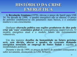 HISTÓRICO DA CRISE ENERGÉTICA A Revolução Iraniana ,(1979), elevou o preço do barril para US$ 34. Na década de 1990,  o quadro energético não se alterou. O preço do petróleo estabilizou-se em patamares mais baixos, e o consumo manteve o seu crescimento.  Qualquer  alteração política nas regiões produtoras de óleo pode criar um ‘caos’ econômico global  de conseqüências imprevisíveis. O modelo energético atual e o modelo futuro são extremamente vulneráveis.  Um dos maiores  desafios da humanidade no futuro próximo será, sem dúvida, alterar o quadro da crescente demanda energética associada ao emprego de fontes finitas  e sujeitas a instabilidades políticas.  Durante o ano de 1999, os preços do barril de petróleo começaram a subir novamente, alcançando os US$ 30/barril. 