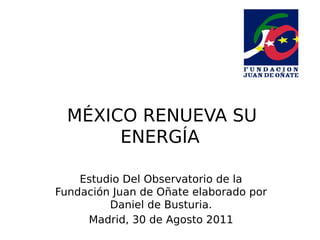  
  MÉXICO RENUEVA SU
       ENERGÍA

    Estudio Del Observatorio de la
Fundación Juan de Oñate elaborado por
         Daniel de Busturia.
     Madrid, 30 de Agosto 2011
 