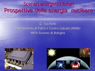 Scenari energetici futuri
Prospettive della energia nucleare

                     G. Turchetti
    Dipartimento di Fisica e Centro Galvani UNIBO
              INFN Sezione di Bologna
 