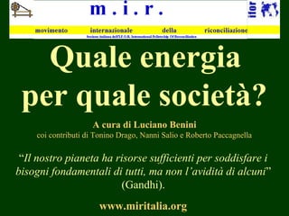  Quale energia
per quale società?
A cura di Luciano Benini
coi contributi di Tonino Drago, Nanni Salio e Roberto Paccagnella
www.miritalia.org
“Il nostro pianeta ha risorse sufficienti per soddisfare i
bisogni fondamentali di tutti, ma non l’avidità di alcuni”
(Gandhi).
 