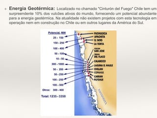 ❖ Energia Geotérmica: Localizado no chamado "Cinturón del Fuego" Chile tem um
surpreendente 10% dos vulcões ativos do mundo, fornecendo um potencial abundante
para a energia geotérmica. Na atualidade não existem projetos com esta tecnologia em
operação nem em construção no Chile ou em outros lugares da América do Sul.
 