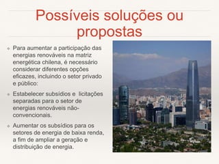 Possíveis soluções ou
propostas
❖ Para aumentar a participação das
energias renováveis ​​na matriz
energética chilena, é necessário
considerar diferentes opções
eficazes, incluindo o setor privado
e público:
❖ Estabelecer subsídios e licitações
separadas para o setor de
energias renováveis não-
convencionais.
❖ Aumentar os subsídios para os
setores de energia de baixa renda,
a fim de ampliar a geração e
distribuição de energia.
 