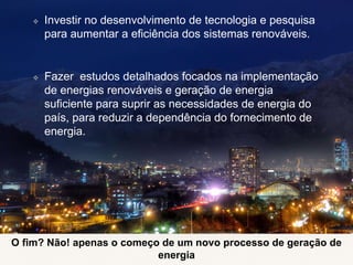 ❖ Investir no desenvolvimento de tecnologia e pesquisa
para aumentar a eficiência dos sistemas renováveis.
❖ Fazer estudos detalhados focados na implementação
de energias renováveis ​​e geração de energia
suficiente para suprir as necessidades de energia do
país, para reduzir a dependência do fornecimento de
energia.
O fim? Não! apenas o começo de um novo processo de geração de
energia
 