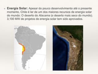 ❖ Energia Solar: Apesar do pouco desenvolvimento até o presente
momento, Chile é lar de um dos maiores recursos de energia solar
do mundo: O deserto do Atacama (o deserto mais seco do mundo).
3,100 MW de projetos de energia solar tem sido aprovados.
 