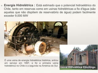 ❖ Energia Hidrelétrica : Está estimado que o potencial hidroelétrico do
Chile, tanto em reservas como em usinas hidrelétricas a fio d'água (são
aquelas que não dispõem de reservatório de água) podem facilmente
exceder 9,000 MW
Usina Hidrelétrica Chivilingo
É uma usina de energia hidrelétrica histórica, entrou
em serviço em 1897, e foi a primeira usina
hidrelétrica no Chile e a segunda na América do Sul.
 