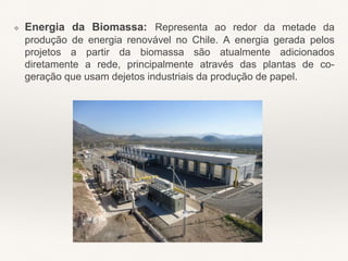 ❖ Energia da Biomassa: Representa ao redor da metade da
produção de energia renovável no Chile. A energia gerada pelos
projetos a partir da biomassa são atualmente adicionados
diretamente a rede, principalmente através das plantas de co-
geração que usam dejetos industriais da produção de papel.
 