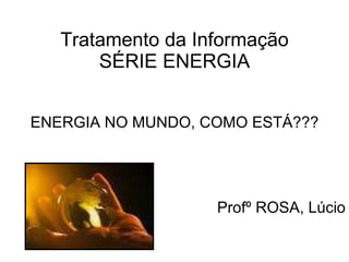 Tratamento da Informação SÉRIE ENERGIA ENERGIA NO MUNDO, COMO ESTÁ??? Profº ROSA, Lúcio 