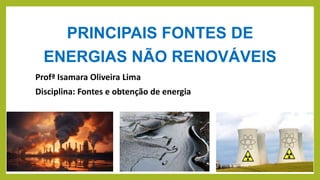 PRINCIPAIS FONTES DE
ENERGIAS NÃO RENOVÁVEIS
Profª Isamara Oliveira Lima
Disciplina: Fontes e obtenção de energia
 