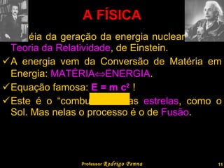 A idéia da geração da energia nuclear veio da  Teoria da Relatividade , de Einstein. A energia vem da Conversão de Matéria em Energia:  MATÉRIA  ENERGIA . Equação famosa:  E = m c 2  ! Este é o “combustível” das  estrelas , como o Sol. Mas nelas o processo é o de  Fusão . A FÍSICA Professor  Rodrigo Penna 
